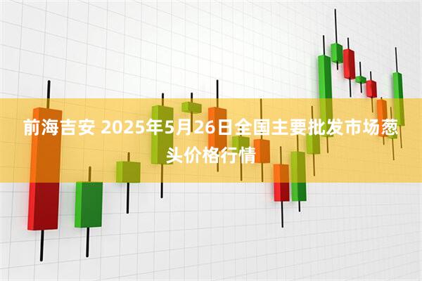前海吉安 2025年5月26日全国主要批发市场葱头价格行情