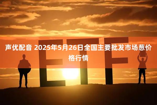 声优配音 2025年5月26日全国主要批发市场葱价格行情