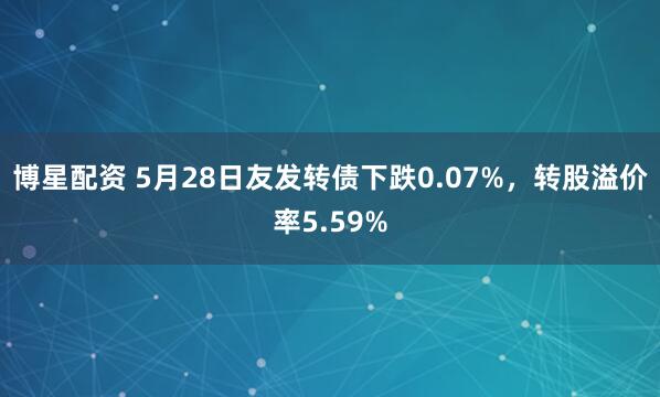 博星配资 5月28日友发转债下跌0.07%，转股溢价率5.59%