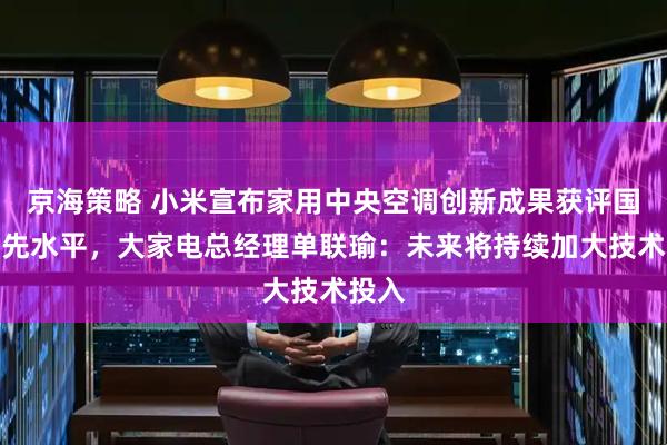 京海策略 小米宣布家用中央空调创新成果获评国际领先水平，大家电总经理单联瑜：未来将持续加大技术投入