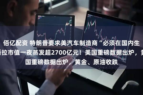 佰亿配资 特朗普要求美汽车制造商“必须在国内生产整车”，特斯拉市值一夜蒸发超2700亿元！美国重磅数据出炉，黄金、原油收跌
