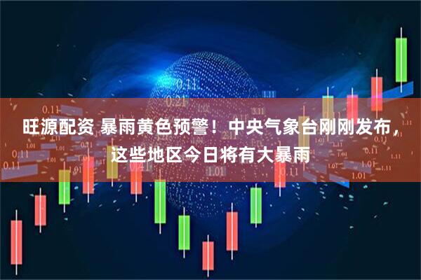 旺源配资 暴雨黄色预警！中央气象台刚刚发布，这些地区今日将有大暴雨