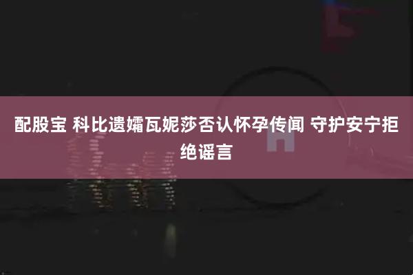 配股宝 科比遗孀瓦妮莎否认怀孕传闻 守护安宁拒绝谣言