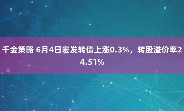 千金策略 6月4日宏发转债上涨0.3%，转股溢价率24.51%