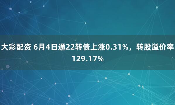 大彩配资 6月4日通22转债上涨0.31%，转股溢价率129.17%