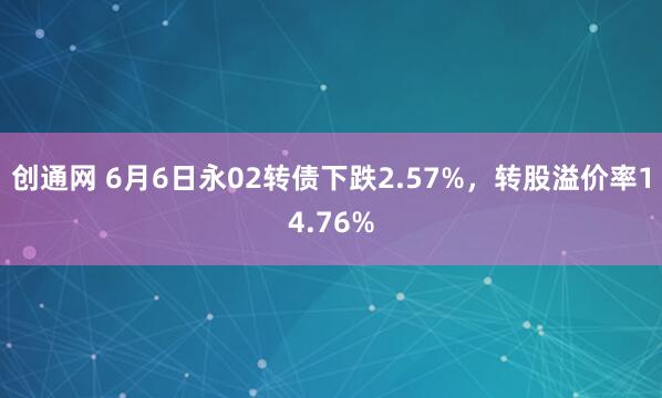 创通网 6月6日永02转债下跌2.57%，转股溢价率14.76%