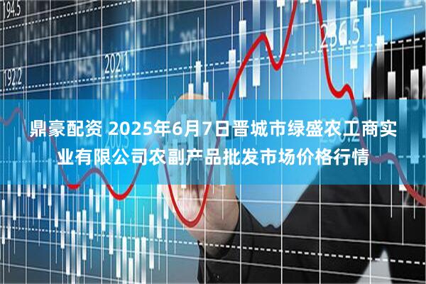 鼎豪配资 2025年6月7日晋城市绿盛农工商实业有限公司农副产品批发市场价格行情