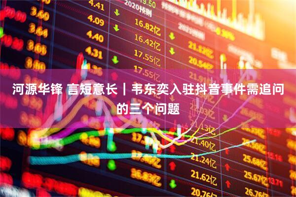 河源华锋 言短意长｜韦东奕入驻抖音事件需追问的三个问题