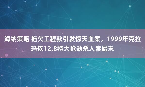 海纳策略 拖欠工程款引发惊天血案，1999年克拉玛依12.8特大抢劫杀人案始末