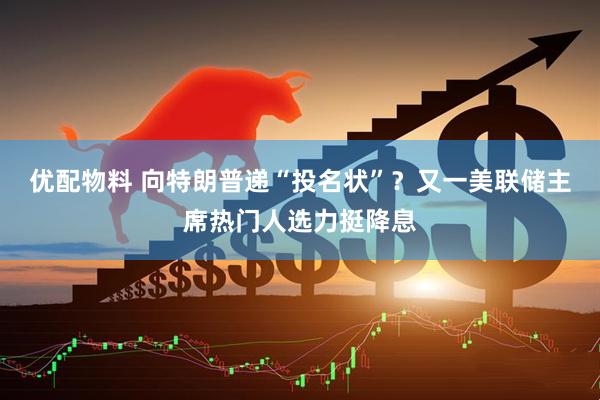 优配物料 向特朗普递“投名状”？又一美联储主席热门人选力挺降息