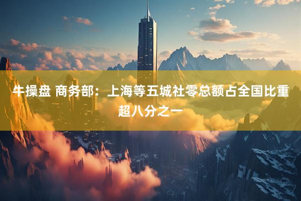 牛操盘 商务部：上海等五城社零总额占全国比重超八分之一