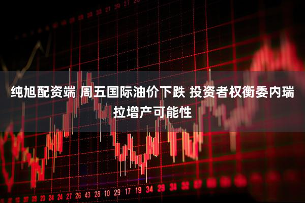 纯旭配资端 周五国际油价下跌 投资者权衡委内瑞拉增产可能性