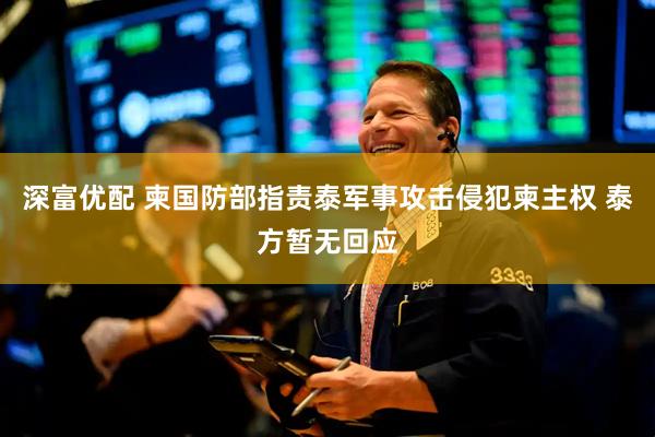 深富优配 柬国防部指责泰军事攻击侵犯柬主权 泰方暂无回应