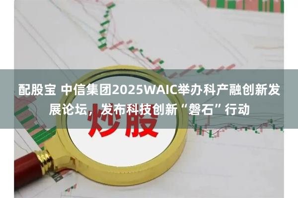 配股宝 中信集团2025WAIC举办科产融创新发展论坛，发布科技创新“磐石”行动