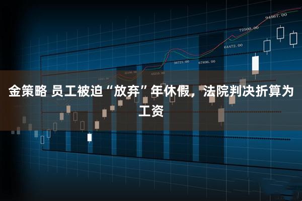 金策略 员工被迫“放弃”年休假，法院判决折算为工资