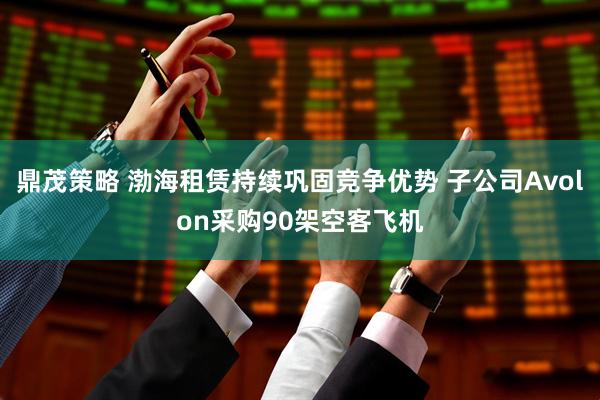 鼎茂策略 渤海租赁持续巩固竞争优势 子公司Avolon采购90架空客飞机