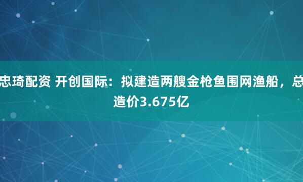忠琦配资 开创国际：拟建造两艘金枪鱼围网渔船，总造价3.675亿