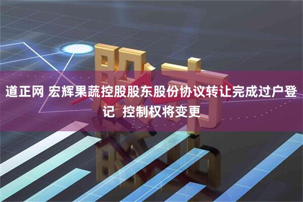 道正网 宏辉果蔬控股股东股份协议转让完成过户登记  控制权将变更