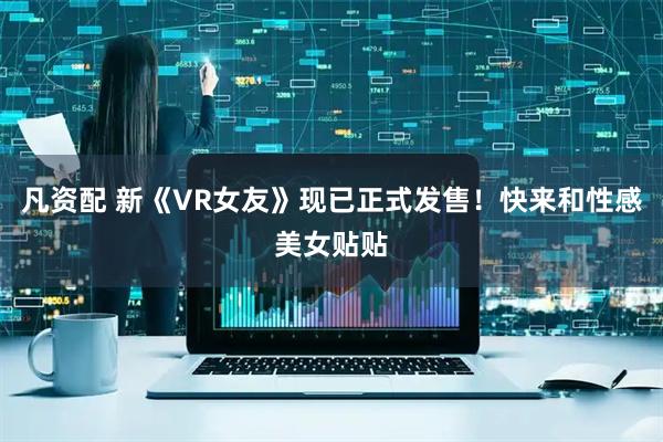 凡资配 新《VR女友》现已正式发售！快来和性感美女贴贴