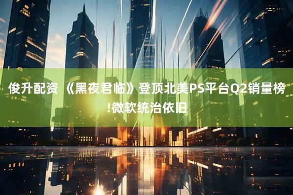 俊升配资 《黑夜君临》登顶北美PS平台Q2销量榜!微软统治依旧