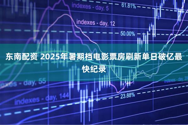 东南配资 2025年暑期档电影票房刷新单日破亿最快纪录