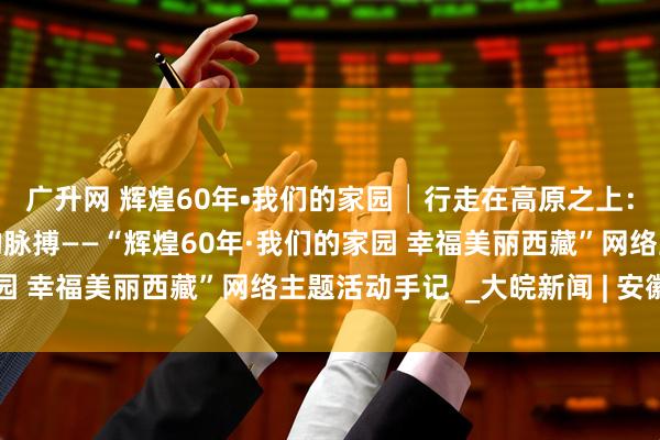 广升网 辉煌60年•我们的家园│行走在高原之上：触摸新时代幸福西藏的脉搏——“辉煌60年·我们的家园 幸福美丽西藏”网络主题活动手记  _大皖新闻 | 安徽网