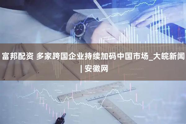富邦配资 多家跨国企业持续加码中国市场_大皖新闻 | 安徽网