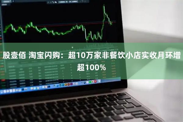 股壹佰 淘宝闪购：超10万家非餐饮小店实收月环增超100%