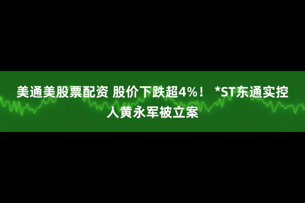 美通美股票配资 股价下跌超4%！ *ST东通实控人黄永军被立案