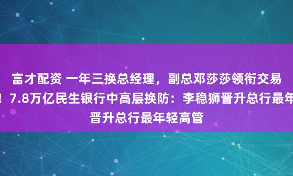 富才配资 一年三换总经理，副总邓莎莎领衔交易银行部！7.8万亿民生银行中高层换防：李稳狮晋升总行最年轻高管