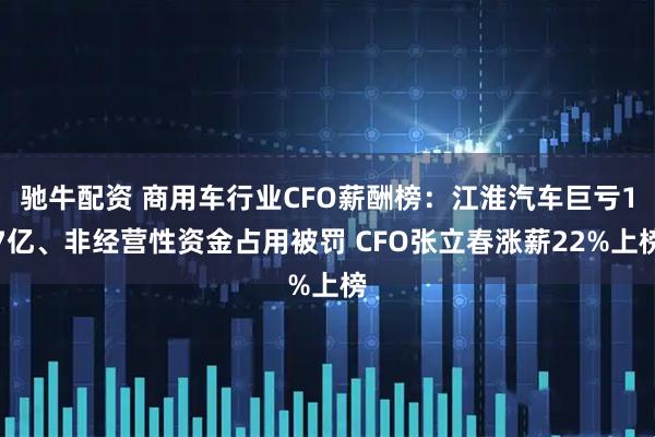驰牛配资 商用车行业CFO薪酬榜：江淮汽车巨亏17亿、非经营性资金占用被罚 CFO张立春涨薪22%上榜