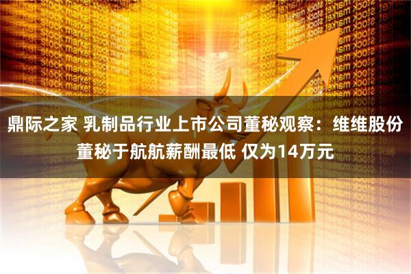 鼎际之家 乳制品行业上市公司董秘观察：维维股份董秘于航航薪酬最低 仅为14万元