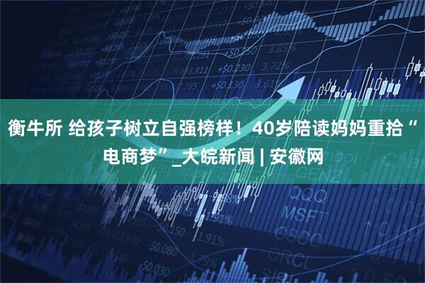 衡牛所 给孩子树立自强榜样！40岁陪读妈妈重拾“电商梦”_大皖新闻 | 安徽网