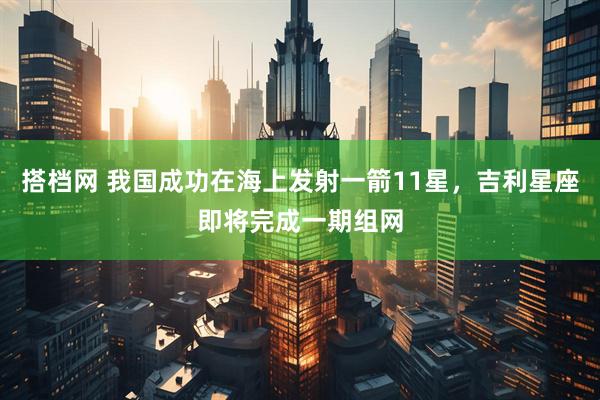搭档网 我国成功在海上发射一箭11星，吉利星座即将完成一期组网