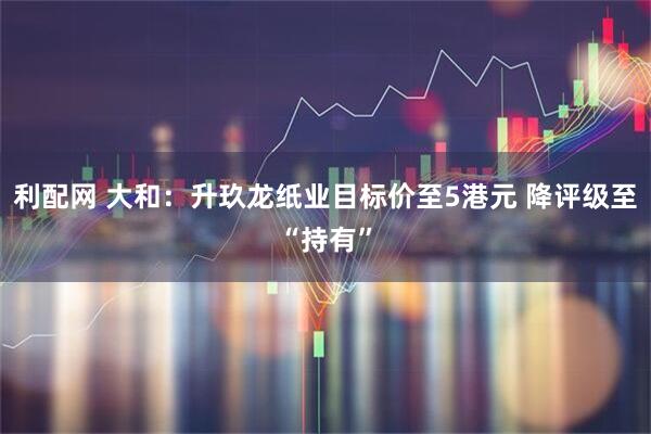 利配网 大和：升玖龙纸业目标价至5港元 降评级至“持有”