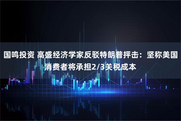 国鸣投资 高盛经济学家反驳特朗普抨击：坚称美国消费者将承担2/3关税成本