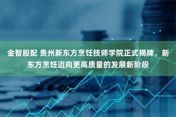 金智股配 贵州新东方烹饪技师学院正式揭牌，新东方烹饪迈向更高质量的发展新阶段