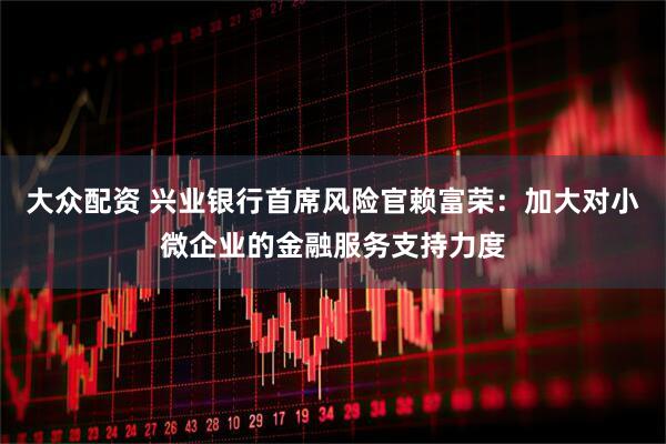 大众配资 兴业银行首席风险官赖富荣：加大对小微企业的金融服务支持力度