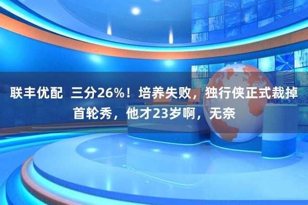 联丰优配  三分26%！培养失败，独行侠正式裁掉首轮秀，他才23岁啊，无奈