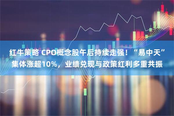 红牛策略 CPO概念股午后持续走强！“易中天”集体涨超10%，业绩兑现与政策红利多重共振