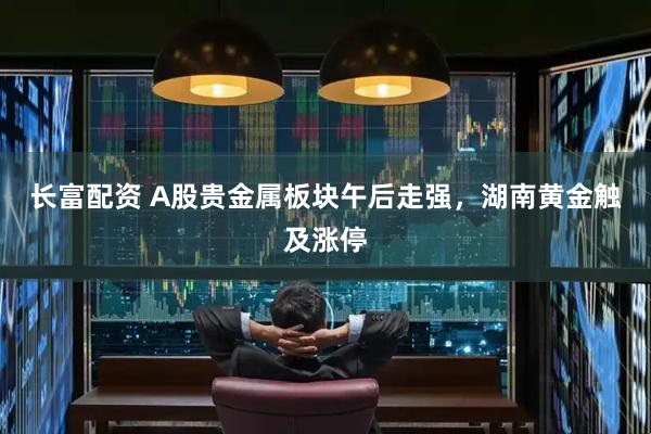 长富配资 A股贵金属板块午后走强，湖南黄金触及涨停
