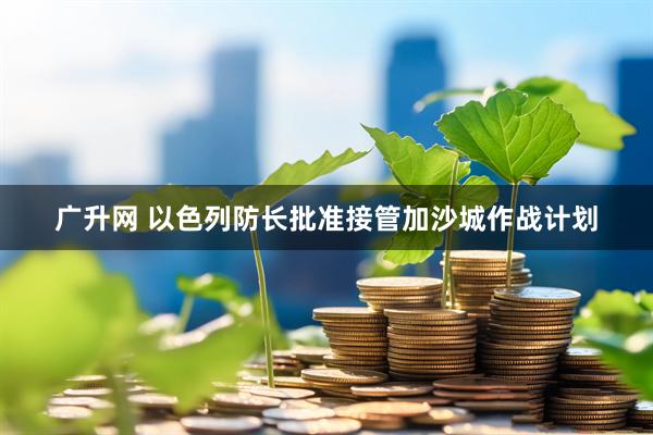 广升网 以色列防长批准接管加沙城作战计划