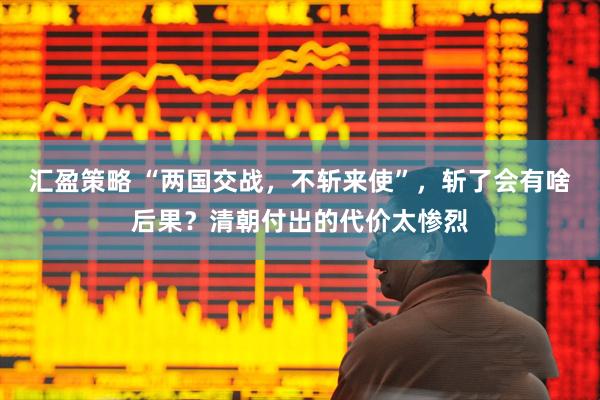 汇盈策略 “两国交战，不斩来使”，斩了会有啥后果？清朝付出的代价太惨烈