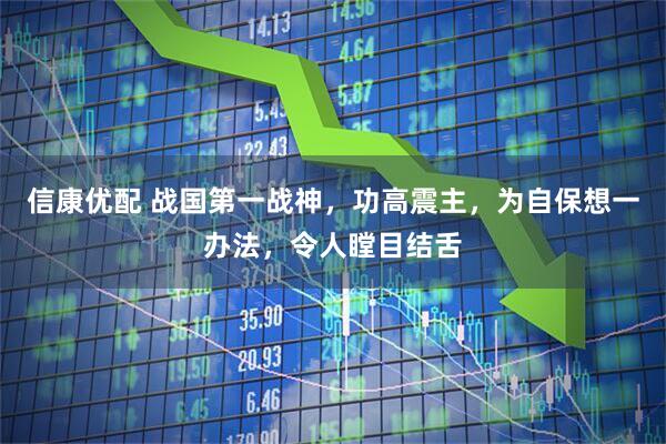 信康优配 战国第一战神，功高震主，为自保想一办法，令人瞠目结舌