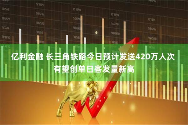 亿利金融 长三角铁路今日预计发送420万人次 有望创单日客发量新高