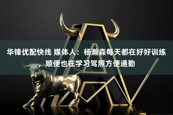 华锋优配快线 媒体人：杨瀚森每天都在好好训练，顺便也在学习驾照方便通勤
