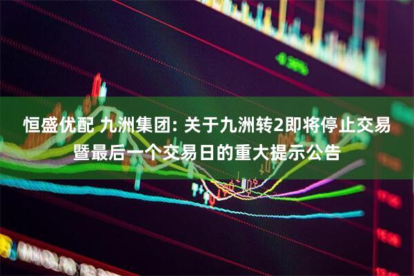 恒盛优配 九洲集团: 关于九洲转2即将停止交易暨最后一个交易日的重大提示公告