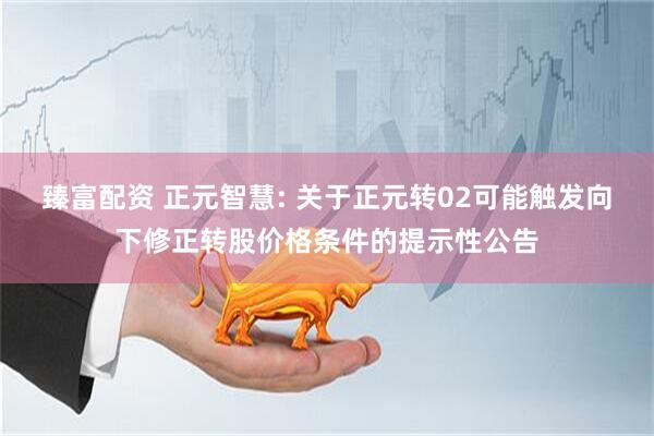 臻富配资 正元智慧: 关于正元转02可能触发向下修正转股价格条件的提示性公告
