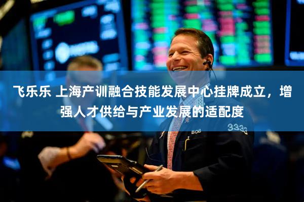 飞乐乐 上海产训融合技能发展中心挂牌成立，增强人才供给与产业发展的适配度