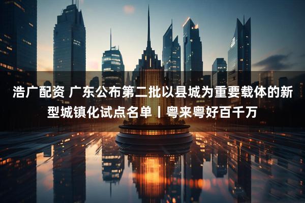 浩广配资 广东公布第二批以县城为重要载体的新型城镇化试点名单丨粤来粤好百千万